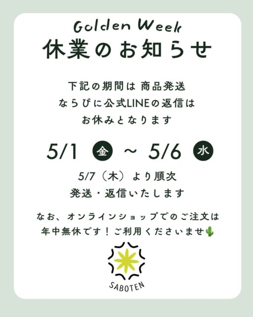 Golden Week Notice 🌵
新緑の季節、いよいよゴールデンウィークが近づいてきましたね。

サボテンカッパでは、誠に勝手ながら5/1(金)〜5/6(水)の間、発送業務とLINE対応をお休みさせていただきます🙇

連休前にお届けを希望される方は、お早めのご注文がおすすめです。
お休み中もサイトは元気に営業中！

5/7(木)からはフルパワーで再開いたしますので、よろしくお願いいたします。