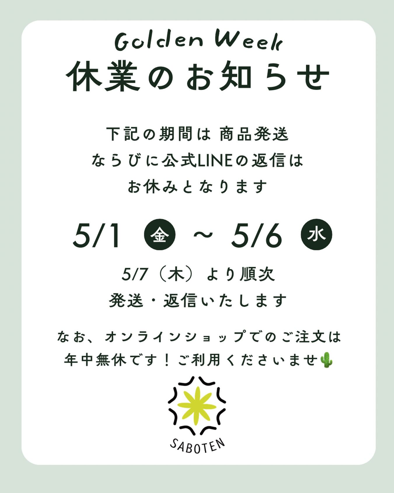 Golden Week Notice 🌵
新緑の季節、いよいよゴールデンウィークが近づいてきましたね。

サボテンカッパでは、誠に勝手ながら5/1(金)〜5/6(水)の間、発送業務とLINE対応をお休みさせていただきます🙇

連休前にお届けを希望される方は、お早めのご注文がおすすめです。
お休み中もサイトは元気に営業中！

5/7(木)からはフルパワーで再開いたしますので、よろしくお願いいたします。